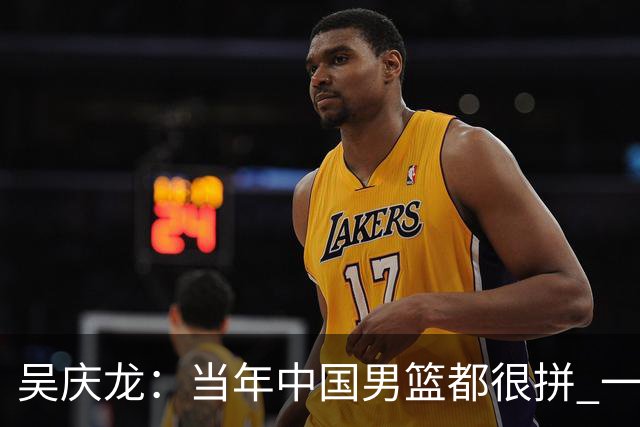 吴庆龙：当年中国男篮都很拼 一年里大部分时间都在练 真的很辛苦