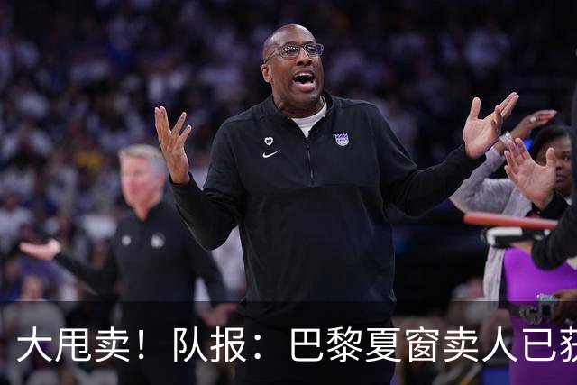 大甩卖！队报：巴黎夏窗卖人已获1亿欧收入，关窗前冲击3亿欧纪录